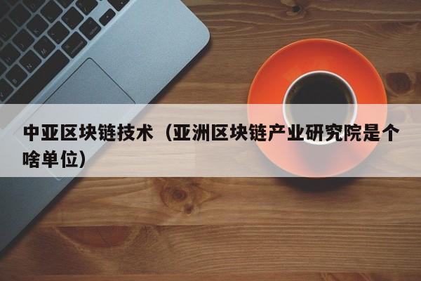 中亚区块链技术(亚洲区块链产业研究院是个啥单位)